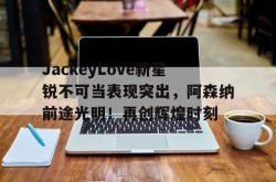  JackeyLove新星锐不可当表现突出，阿森纳前途光明！再创辉煌时刻