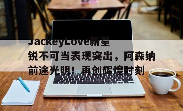  JackeyLove新星锐不可当表现突出，阿森纳前途光明！再创辉煌时刻
